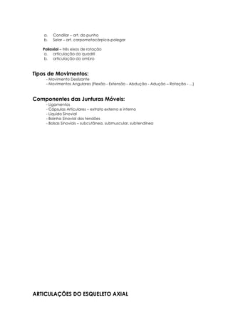a. Condilar – art. do punho
b. Selar – art. carpometacárpica-polegar
Poliaxial – três eixos de rotação
a. articulação do quadril
b. articulação do ombro
Tipos de Movimentos:
- Movimento Deslizante
- Movimentos Angulares (Flexão - Extensão - Abdução - Adução – Rotação - ...)
Componentes das Junturas Móveis:
- Ligamentos
- Cápsulas Articulares – extrato externo e interno
- Líquido Sinovial
- Bainha Sinovial dos tendões
- Bolsas Sinoviais – subcutânea, submuscular, subtendínea
ARTICULAÇÕES DO ESQUELETO AXIAL
 