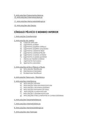 9. Articulações Carpometacárpicas
10. Articulações Intermetacárpicas
11. Articulações Metacarpofalângicas
12. Articulações dos Dedos
CÍNGULO PÉLVICO E MEMBRO INFERIOR
1. Articulação Coxofemoral
2. Articulação do Joelho
a) Cápsula articular
b) Ligamento patelar
c) Ligamento poplíteo oblíquo
d) Ligamento poplíteo arqueado
e) Ligamento colateral tibial
f) Ligamento colateral fibular
g) Ligamento cruzado anterior
h) Ligamento cruzado posterior
i) Meniscos medial e lateral
j) Ligamento transverso
k) ligamento coronário
3. Articulações entre a Tíbia e a Fíbula
a) Articulação tibiofibular
b) Membrana interóssea
c) Sindesmose tibiofibuar
4. Articulação Talocrural – Tibiotársica
5. Articulações Intertársicas
a) Articulação subtalar
b) Articulação talocalcaneonavicular
c) Articulação calcaneocubóidea
d) Articulação transversa do tarso
e) Articulação cuneonavicular
f ) Articulação cuboideonavicular
g) Articulações intercuneiformes e cuneocubóideas
6. Articulações Tarsometatársicas
7. Articulações Intermetatársicas
8. Articulações Metatarsofalângicas
9. Articulações das Falanges
 
