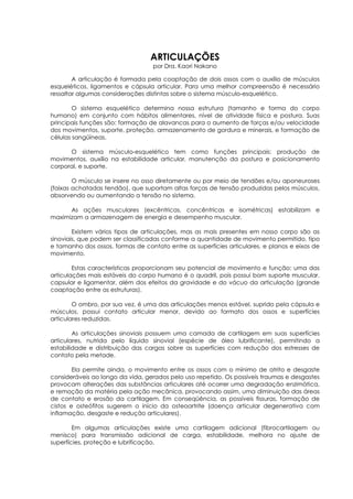 ARTICULAÇÕES 
por Dra. Kaori Nakano 
A articulação é formada pela coaptação de dois ossos com o auxílio de músculos 
esqueléticos, ligamentos e cápsula articular. Para uma melhor compreensão é necessário 
ressaltar algumas considerações distintas sobre o sistema músculo-esquelético. 
O sistema esquelético determina nossa estrutura (tamanho e forma do corpo 
humano) em conjunto com hábitos alimentares, nível de atividade física e postura. Suas 
principais funções são: formação de alavancas para o aumento de forças e/ou velocidade 
dos movimentos, suporte, proteção, armazenamento de gordura e minerais, e formação de 
células sangüíneas. 
O sistema músculo-esquelético tem como funções principais: produção de 
movimentos, auxílio na estabilidade articular, manutenção da postura e posicionamento 
corporal, e suporte. 
O músculo se insere no osso diretamente ou por meio de tendões e/ou aponeuroses 
(faixas achatadas tendão), que suportam altas forças de tensão produzidas pelos músculos, 
absorvendo ou aumentando a tensão no sistema. 
As ações musculares (excêntricas, concêntricas e isométricas) estabilizam e 
maximizam a armazenagem de energia e desempenho muscular. 
Existem vários tipos de articulações, mas as mais presentes em nosso corpo são as 
sinoviais, que podem ser classificadas conforme a quantidade de movimento permitido, tipo 
e tamanho dos ossos, formas de contato entre as superfícies articulares, e planos e eixos de 
movimento. 
Estas características proporcionam seu potencial de movimento e função: uma das 
articulações mais estáveis do corpo humano é o quadril, pois possui bom suporte muscular, 
capsular e ligamentar, além dos efeitos da gravidade e do vácuo da articulação (grande 
coaptação entre as estruturas). 
O ombro, por sua vez, é uma das articulações menos estável, suprido pela cápsula e 
músculos, possui contato articular menor, devido ao formato dos ossos e superfícies 
articulares reduzidas. 
As articulações sinoviais possuem uma camada de cartilagem em suas superfícies 
articulares, nutrida pelo líquido sinovial (espécie de óleo lubrificante), permitindo a 
estabilidade e distribuição das cargas sobre as superfícies com redução dos estresses de 
contato pela metade. 
Ela permite ainda, o movimento entre os ossos com o mínimo de atrito e desgaste 
consideráveis ao longo da vida, gerados pelo uso repetido. Os possíveis traumas e desgastes 
provocam alterações das substâncias articulares até ocorrer uma degradação enzimática, 
e remoção da matéria pela ação mecânica, provocando assim, uma diminuição das áreas 
de contato e erosão da cartilagem. Em conseqüência, as possíveis fissuras, formação de 
cistos e osteófitos sugerem o início da osteoartrite (doença articular degenerativa com 
inflamação, desgaste e redução articulares). 
Em algumas articulações existe uma cartilagem adicional (fibrocartilagem ou 
menisco) para transmissão adicional de carga, estabilidade, melhora no ajuste de 
superfícies, proteção e lubrificação. 
 