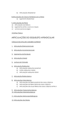 b) Articulação xifoesternal
8.Articulações da Coluna Vertebral com a Pelve
a) Ligamento íleolombar
9. Articulações da Pelve
a) Articulação sacroilíaca
b) Ligamentos entre o sacro e o ísquio
c) Juntura sacrococcígea
10.Sínfise Púbica
ARTICULAÇÕES DO ESQUELETO APENDICULAR
CÍNGULO ESCAPULAR E MEMBRO SUPERIOR
1. Articulação Esternoclavicular
2. Articulação Acromioclavicular
3. Ligamentos da Escápula
4. Articulação Umeral
5. Juntura do Cotovelo
6. Articulação Radioulnar
a) Articulação radioulnar proximal
b) União radioulnar média
c) Articulação radioulnar distal
7. Articulação Radiocárpica
8. Articulações Intercárpicas
a) Articulações da fileira proximal dos ossos cárpicos
b) Articulações da fileira distal dos ossos cárpicos
c) Articulações das duas fileiras dos ossos cárpicos entre si
9. Articulações Carpometacárpicas
10. Articulações Intermetacárpicas
11. Articulações Metacarpofalângicas
12. Articulações dos Dedos
 