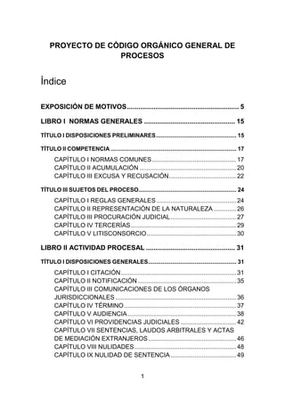 1
PROYECTO DE CÓDIGO ORGÁNICO GENERAL DE
PROCESOS
Índice
EXPOSICIÓN DE MOTIVOS........................................................... 5
LIBRO I NORMAS GENERALES ................................................ 15
TÍTULO I DISPOSICIONES PRELIMINARES.................................................. 15
TÍTULO II COMPETENCIA .............................................................................. 17
CAPÍTULO I NORMAS COMUNES................................................. 17
CAPÍTULO II ACUMULACIÓN ........................................................ 20
CAPÍTULO III EXCUSA Y RECUSACIÓN....................................... 22
TÍTULO III SUJETOS DEL PROCESO............................................................. 24
CAPÍTULO I REGLAS GENERALES .............................................. 24
CAPÍTULO II REPRESENTACIÓN DE LA NATURALEZA ............. 26
CAPÍTULO III PROCURACIÓN JUDICIAL...................................... 27
CAPÍTULO IV TERCERÍAS............................................................. 29
CAPÍTULO V LITISCONSORCIO.................................................... 30
LIBRO II ACTIVIDAD PROCESAL ............................................... 31
TÍTULO I DISPOSICIONES GENERALES....................................................... 31
CAPÍTULO I CITACIÓN................................................................... 31
CAPÍTULO II NOTIFICACIÓN ......................................................... 35
CAPÍTULO III COMUNICACIONES DE LOS ÓRGANOS
JURISDICCIONALES ...................................................................... 36
CAPÍTULO IV TÉRMINO................................................................. 37
CAPÍTULO V AUDIENCIA............................................................... 38
CAPÍTULO VI PROVIDENCIAS JUDICIALES ................................ 42
CAPÍTULO VII SENTENCIAS, LAUDOS ARBITRALES Y ACTAS
DE MEDIACIÓN EXTRANJEROS................................................... 46
CAPÍTULO VIII NULIDADES........................................................... 48
CAPÍTULO IX NULIDAD DE SENTENCIA...................................... 49
 