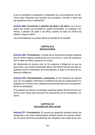 101
Si se ha solicitado la aclaración o ampliación de una providencia, los tér-
minos para interponer los recursos que procedan, correrán a partir del
día siguiente al de su notificación.
Artículo 268.- Corrección a petición de parte o de oficio. La o el juz-
gador que emitió una providencia, podrá enmendarla, en cualquier mo-
mento, a petición de parte o de oficio, cuando se trate de errores de
cálculo o lapsus calami.
Las enmendaduras no podrán alterar el sentido de lo resuelto.
CAPÍTULO III
REVOCATORIA
Artículo 269.- Procedencia. A través de la revocatoria la parte pretende
que el mismo órgano jurisdiccional que pronunció un auto de sustancia-
ción lo deje sin efecto y genere uno nuevo.
Se interpondrá de manera oral, en la audiencia o diligencia en que se
pronuncie o por escrito presentado dentro del término de los tres días si-
guientes al de la notificación de la providencia, si esta no se dictó en au-
diencia o diligencia.
Artículo 270.- Procedimiento y resolución. Si se interpone de manera
oral, la o el juzgador confirmará o modificará el auto de sustanciación im-
pugnado en el mismo acto, debiendo previamente escuchar los argumen-
tos de la contraparte.
Si la petición es escrita, se señalará audiencia dentro del término de cua-
renta y ocho horas para escuchar los argumentos de la contraparte y re-
solver.
CAPÍTULO IV
RECURSO DE APELACIÓN
Artículo 271.- Procedencia. El recurso de apelación procede contra las
sentencias y los autos interlocutorios dictados dentro de primera instan-
cia así como contra las providencias con respecto a las cuales la ley con-
 