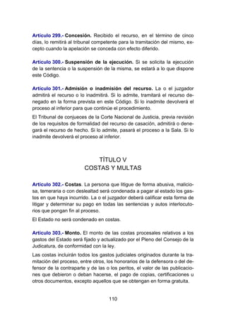 110
Artículo 299.- Concesión. Recibido el recurso, en el término de cinco
días, lo remitirá al tribunal competente para la tramitación del mismo, ex-
cepto cuando la apelación se conceda con efecto diferido.
Artículo 300.- Suspensión de la ejecución. Si se solicita la ejecución
de la sentencia o la suspensión de la misma, se estará a lo que dispone
este Código.
Artículo 301.- Admisión o inadmisión del recurso. La o el juzgador
admitirá el recurso o lo inadmitirá. Si lo admite, tramitará el recurso de-
negado en la forma prevista en este Código. Si lo inadmite devolverá el
proceso al inferior para que continúe el procedimiento.
El Tribunal de conjueces de la Corte Nacional de Justicia, previa revisión
de los requisitos de formalidad del recurso de casación, admitirá o dene-
gará el recurso de hecho. Si lo admite, pasará el proceso a la Sala. Si lo
inadmite devolverá el proceso al inferior.
TÍTULO V
COSTAS Y MULTAS
Artículo 302.- Costas. La persona que litigue de forma abusiva, malicio-
sa, temeraria o con deslealtad será condenada a pagar al estado los gas-
tos en que haya incurrido. La o el juzgador deberá calificar esta forma de
litigar y determinar su pago en todas las sentencias y autos interlocuto-
rios que pongan fin al proceso.
El Estado no será condenado en costas.
Artículo 303.- Monto. El monto de las costas procesales relativos a los
gastos del Estado será fijado y actualizado por el Pleno del Consejo de la
Judicatura, de conformidad con la ley.
Las costas incluirán todos los gastos judiciales originados durante la tra-
mitación del proceso, entre otros, los honorarios de la defensora o del de-
fensor de la contraparte y de las o los peritos, el valor de las publicacio-
nes que debieron o deban hacerse, el pago de copias, certificaciones u
otros documentos, excepto aquellos que se obtengan en forma gratuita.
 