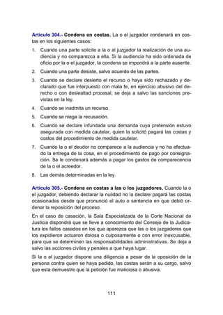 111
Artículo 304.- Condena en costas. La o el juzgador condenará en cos-
tas en los siguientes casos:
1. Cuando una parte solicite a la o al juzgador la realización de una au-
diencia y no comparezca a ella. Si la audiencia ha sido ordenada de
oficio por la o el juzgador, la condena se impondrá a la parte ausente.
2. Cuando una parte desiste, salvo acuerdo de las partes.
3. Cuando se declare desierto el recurso o haya sido rechazado y de-
clarado que fue interpuesto con mala fe, en ejercicio abusivo del de-
recho o con deslealtad procesal, se deja a salvo las sanciones pre-
vistas en la ley.
4. Cuando se inadmita un recurso.
5. Cuando se niega la recusación.
6. Cuando se declare infundada una demanda cuya pretensión estuvo
asegurada con medida cautelar, quien la solicitó pagará las costas y
costos del procedimiento de medida cautelar.
7. Cuando la o el deudor no comparece a la audiencia y no ha efectua-
do la entrega de la cosa, en el procedimiento de pago por consigna-
ción. Se le condenará además a pagar los gastos de comparecencia
de la o el acreedor.
8. Las demás determinadas en la ley.
Artículo 305.- Condena en costas a las o los juzgadores. Cuando la o
el juzgador, debiendo declarar la nulidad no la declare pagará las costas
ocasionadas desde que pronunció el auto o sentencia en que debió or-
denar la reposición del proceso.
En el caso de casación, la Sala Especializada de la Corte Nacional de
Justicia dispondrá que se lleve a conocimiento del Consejo de la Judica-
tura los fallos casados en los que aparezca que las o los juzgadores que
los expidieron actuaron dolosa o culposamente o con error inexcusable,
para que se determinen las responsabilidades administrativas. Se deja a
salvo las acciones civiles y penales a que haya lugar.
Si la o el juzgador dispone una diligencia a pesar de la oposición de la
persona contra quien se haya pedido, las costas serán a su cargo, salvo
que esta demuestre que la petición fue maliciosa o abusiva.
 
