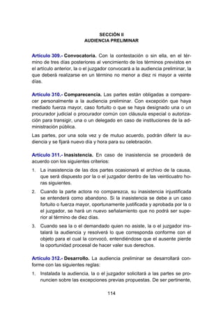 114
SECCIÓN II
AUDIENCIA PRELIMINAR
Artículo 309.- Convocatoria. Con la contestación o sin ella, en el tér-
mino de tres días posteriores al vencimiento de los términos previstos en
el artículo anterior, la o el juzgador convocará a la audiencia preliminar, la
que deberá realizarse en un término no menor a diez ni mayor a veinte
días.
Artículo 310.- Comparecencia. Las partes están obligadas a compare-
cer personalmente a la audiencia preliminar. Con excepción que haya
mediado fuerza mayor, caso fortuito o que se haya designado una o un
procurador judicial o procurador común con cláusula especial o autoriza-
ción para transigir, una o un delegado en caso de instituciones de la ad-
ministración pública.
Las partes, por una sola vez y de mutuo acuerdo, podrán diferir la au-
diencia y se fijará nuevo día y hora para su celebración.
Artículo 311.- Inasistencia. En caso de inasistencia se procederá de
acuerdo con los siguientes criterios:
1. La inasistencia de las dos partes ocasionará el archivo de la causa,
que será dispuesto por la o el juzgador dentro de las veinticuatro ho-
ras siguientes.
2. Cuando la parte actora no comparezca, su inasistencia injustificada
se entenderá como abandono. Si la inasistencia se debe a un caso
fortuito o fuerza mayor, oportunamente justificada y aprobada por la o
el juzgador, se hará un nuevo señalamiento que no podrá ser supe-
rior al término de diez días.
3. Cuando sea la o el demandado quien no asiste, la o el juzgador ins-
talará la audiencia y resolverá lo que corresponda conforme con el
objeto para el cual la convocó, entendiéndose que el ausente pierde
la oportunidad procesal de hacer valer sus derechos.
Artículo 312.- Desarrollo. La audiencia preliminar se desarrollará con-
forme con las siguientes reglas:
1. Instalada la audiencia, la o el juzgador solicitará a las partes se pro-
nuncien sobre las excepciones previas propuestas. De ser pertinente,
 