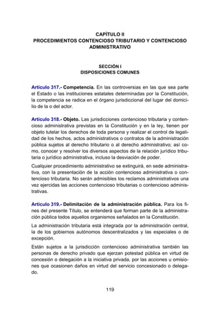 119
CAPÍTULO II
PROCEDIMIENTOS CONTENCIOSO TRIBUTARIO Y CONTENCIOSO
ADMINISTRATIVO
SECCIÓN I
DISPOSICIONES COMUNES
Artículo 317.- Competencia. En las controversias en las que sea parte
el Estado o las instituciones estatales determinadas por la Constitución,
la competencia se radica en el órgano jurisdiccional del lugar del domici-
lio de la o del actor.
Artículo 318.- Objeto. Las jurisdicciones contencioso tributaria y conten-
cioso administrativa previstas en la Constitución y en la ley, tienen por
objeto tutelar los derechos de toda persona y realizar el control de legali-
dad de los hechos, actos administrativos o contratos de la administración
pública sujetos al derecho tributario o al derecho administrativo; así co-
mo, conocer y resolver los diversos aspectos de la relación jurídico tribu-
taria o jurídico administrativa, incluso la desviación de poder.
Cualquier procedimiento administrativo se extinguirá, en sede administra-
tiva, con la presentación de la acción contencioso administrativa o con-
tencioso tributaria. No serán admisibles los reclamos administrativos una
vez ejercidas las acciones contencioso tributarias o contencioso adminis-
trativas.
Artículo 319.- Delimitación de la administración pública. Para los fi-
nes del presente Título, se entenderá que forman parte de la administra-
ción pública todos aquellos organismos señalados en la Constitución.
La administración tributaria está integrada por la administración central,
la de los gobiernos autónomos descentralizados y las especiales o de
excepción.
Están sujetos a la jurisdicción contencioso administrativa también las
personas de derecho privado que ejerzan potestad pública en virtud de
concesión o delegación a la iniciativa privada, por las acciones u omisio-
nes que ocasionen daños en virtud del servicio concesionado o delega-
do.
 
