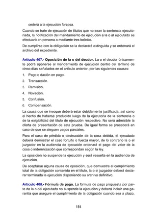 154
cederá a la ejecución forzosa.
Cuando se trate de ejecución de títulos que no sean la sentencia ejecuto-
riada, la notificación del mandamiento de ejecución a la o al ejecutado se
efectuará en persona o mediante tres boletas.
De cumplirse con la obligación se la declarará extinguida y se ordenará el
archivo del expediente.
Artículo 407.- Oposición de la o del deudor. La o el deudor únicamen-
te podrá oponerse al mandamiento de ejecución dentro del término de
cinco días señalados en el artículo anterior, por las siguientes causas:
1. Pago o dación en pago.
2. Transacción.
3. Remisión.
4. Novación.
5. Confusión.
6. Compensación.
La causa que se invoque deberá estar debidamente justificada, así como
el hecho de haberse producido luego de la ejecutoria de la sentencia o
de la exigibilidad del título de ejecución respectivo. No será admisible la
oferta de presentación de esta prueba. De igual forma se procederá en
caso de que se aleguen pagos parciales.
Para el caso de pérdida o destrucción de la cosa debida, el ejecutado
deberá demostrar el caso fortuito o fuerza mayor, de lo contrario la o el
juzgador en la audiencia de ejecución ordenará el pago del valor de la
cosa o indemnización que correspondan según la ley.
La oposición no suspende la ejecución y será resuelta en la audiencia de
ejecución.
De aceptarse alguna causa de oposición, que demuestre el cumplimiento
total de la obligación contenida en el título, la o el juzgador deberá decla-
rar terminada la ejecución disponiendo su archivo definitivo.
Artículo 408.- Fórmula de pago. La fórmula de pago propuesta por par-
te de la o del ejecutado no suspende la ejecución y deberá incluir una ga-
rantía que asegure el cumplimiento de la obligación cuando sea a plazo,
 