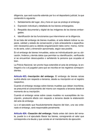 161
diligencia, que será suscrita además por la o el depositario judicial, la que
contendrá lo siguiente:
1. Señalamiento del lugar, día y hora en que se produjo el embargo.
2. Expresión individual y detallada de los bienes embargados.
3. Respaldo documental y digital de las imágenes de los bienes embar-
gados.
4. Identificación de los funcionarios que intervinieron en la diligencia.
Si se trata del embargo de bienes muebles, el acta deberá indicar su es-
pecie, calidad y estado de conservación y todo antecedente o especifica-
ción necesarios para su debida singularización tales como: marca, núme-
ro de serie, color y dimensión aproximada, según sea posible.
En el embargo de bienes inmuebles, estos se individualizarán por su ubi-
cación, linderos y demás datos que permitan su identificación, verificando
si se encuentran desocupados o señalando la persona que ocupaba el
bien.
La Policía Nacional, tan pronto haya extendido el acta de embargo, la en-
tregará a la o al juzgador para que se inscriba en los registros correspon-
dientes.
Artículo 423.- Inscripción del embargo. El embargo de bienes raíces
surtirá efecto con respecto a terceros, desde su inscripción en el registro
respectivo.
Cuando el embargo recaiga sobre bienes muebles que deban inscribirse,
se presumirá el conocimiento del mismo con respecto a terceros desde el
momento de su inscripción.
Cuando el embargo verse sobre cosas muebles no susceptibles de ins-
cripción, producirá efecto con respecto a terceros desde la elaboración
del acta de embargo.
La o el ejecutado que fraudulentamente dispone del bien, una vez orde-
nado el embargo, será responsable penalmente.
Artículo 424.- Cesación del embargo. Hasta antes del cierre del rema-
te, puede la o el ejecutado liberar los bienes, consignando el valor que
corresponda a la deuda y que conste en el mandamiento de ejecución.
 