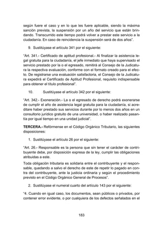 183
según fuere el caso y en lo que les fuere aplicable, siendo la máxima
sanción prevista, la suspensión por un año del servicio que están brin-
dando. Transcurrido este tiempo podrá volver a prestar este servicio a la
ciudadanía. En caso de reincidencia la suspensión será de dos años”.
9. Sustitúyase el artículo 341 por el siguiente:
“Art. 341.- Certificado de aptitud profesional.- Al finalizar la asistencia le-
gal gratuita para la ciudadanía, el jefe inmediato que haya supervisado el
servicio prestado por la o el egresado, remitirá al Consejo de la Judicatu-
ra la respectiva evaluación, conforme con el formato creado para el efec-
to. De registrarse una evaluación satisfactoria, el Consejo de la Judicatu-
ra expedirá el Certificado de Aptitud Profesional, requisito indispensable
para obtener el título profesional”.
10. Sustitúyase el artículo 342 por el siguiente:
“Art. 342.- Exoneración.- La o el egresado de derecho podrá exonerarse
de cumplir el año de asistencia legal gratuita para la ciudadanía, si acre-
ditare haber prestado sus servicios durante por lo menos dos años en un
consultorio jurídico gratuito de una universidad, o haber realizado pasan-
tía por igual tiempo en una unidad judicial”.
TERCERA.- Refórmense en el Código Orgánico Tributario, las siguientes
disposiciones:
1. Sustitúyase el artículo 26 por el siguiente:
“Art. 26.- Responsable es la persona que sin tener el carácter de contri-
buyente debe, por disposición expresa de la ley, cumplir las obligaciones
atribuidas a este.
Toda obligación tributaria es solidaria entre el contribuyente y el respon-
sable, quedando a salvo el derecho de este de repetir lo pagado en con-
tra del contribuyente, ante la justicia ordinaria y según el procedimiento
previsto en el Código Orgánico General de Procesos”.
2. Sustitúyase el numeral cuarto del artículo 143 por el siguiente:
“4. Cuando en igual caso, los documentos, sean públicos o privados, por
contener error evidente, o por cualquiera de los defectos señalados en el
 