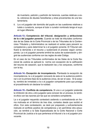 19
de inventario, petición y partición de herencia, cuentas relativas a es-
ta, cobranza de deudas hereditarias y otras provenientes de una tes-
tamentaria.
6. La o el juzgador del domicilio del pupilo en las cuestiones relativas a
tutela o curaduría, aunque el tutor o curador nombrado tenga el suyo
en lugar diferente.
Artículo 13.- Competencia del tribunal, designación y atribuciones
de la o del juzgador ponente. Cuando se trate de tribunales conforma-
dos de las Salas de la Corte Provincial o de los Tribunales de lo Conten-
cioso Tributario y Administrativo se realizará el sorteo para prevenir su
competencia y para determinar la o el juzgador ponente. El Tribunal cali-
ficará la demanda o el recurso y sustanciará el proceso según corres-
ponda. La o el juzgador ponente emitirá los autos de sustanciación y diri-
girá las audiencias conforme con las reglas de este Código.
En el caso de los Tribunales conformados de las Salas de la Corte Na-
cional de Justicia se aplicará la norma con excepción de la calificación
del recurso de casación, que la realizarán las y los conjueces, conforme
con la ley.
Artículo 14.- Excepción de incompetencia. Planteada la excepción de
incompetencia, la o el juzgador conocerá de esta en la audiencia prelimi-
nar o en la primera fase de la audiencia única, de ser el caso. Si la acep-
ta, remitirá de inmediato a la o al juzgador competente para que prosiga
el procedimiento sin declarar la nulidad.
Artículo 15.- Conflicto de competencia. Si una o un juzgador pretende
la inhibición de otra u otro juzgador para conocer de un proceso, le remiti-
rá oficio con las razones por las que se considera competente.
La o el juzgador requerido contestará cediendo o contradiciendo en for-
ma motivada en el término de tres días, contados desde que recibió el
oficio. Con esta contestación, se dará por preparado y suficientemente
instruido el conflicto positivo de competencia y sin permitirse otra actua-
ción, se remitirá a la Sala Especializada de la Corte Nacional o Corte
Provincial de Justicia a la que pertenece el tribunal o la o el juzgador pro-
vocante.
 