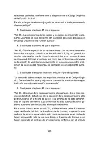 192
relaciones vecinales, conforme con lo dispuesto en el Código Orgánico
de la Función Judicial.
Para la subrogación de estos juzgadores, se estará a lo dispuesto en di-
cho cuerpo legal”.
5. Sustitúyase el artículo 45 por el siguiente:
“Art. 45.- La competencia de las juezas y los jueces de inquilinato y rela-
ciones vecinales se fijará conforme con las reglas generales previstas en
el Código Orgánico de la Función Judicial”.
6. Sustitúyase el artículo 46 por el siguiente:
“Art. 46.- Trámite especial de las reclamaciones.- Las reclamaciones rela-
tivas a los preceptos contenidos en los artículos 3, 4, 5 y, en general, to-
das las relacionadas con la privación de servicios y con las condiciones
de idoneidad del local arrendado, así como las controversias derivadas
de la relación de vecindad exclusivamente en inmuebles sometidos al ré-
gimen de la propiedad horizontal, se tramitarán en procedimiento suma-
rio.
7. Sustitúyase el segundo inciso del artículo 47 por el siguiente:
“La demanda deberá cumplir los requisitos previstos en el Código Orgá-
nico General de Procesos y adjuntar el contrato de arrendamiento regis-
trado o la respectiva declaración juramentada”.
8. Sustitúyase el artículo 48 por el siguiente:
“Art. 48.- Oposición de la persona inquilina al desahucio.- En el caso pre-
visto en la letra h) del artículo 30, la oposición de la persona inquilina sólo
podrá fundarse en el hecho de que el local arrendado no esté compren-
dido en la parte del edificio cuya demolición ha sido autorizada por el go-
bierno autónomo descentralizado municipal competente.
En el caso previsto en el artículo 31, el desahuciante deberá presentar
copia certificada del título de transferencia de dominio; la oposición que
deduzca la persona desahuciada sólo podrá sustentarse en el hecho de
haber transcurrido más de un mes desde el traspaso de dominio o en
haber celebrado el contrato de arrendamiento conforme con el artículo
 