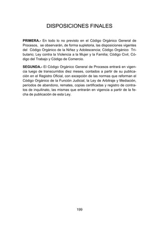 199
DISPOSICIONES FINALES
PRIMERA.- En todo lo no previsto en el Código Orgánico General de
Procesos, se observarán, de forma supletoria, las disposiciones vigentes
del Código Orgánico de la Niñez y Adolescencia; Código Orgánico Tri-
butario; Ley contra la Violencia a la Mujer y la Familia; Código Civil, Có-
digo del Trabajo y Código de Comercio.
SEGUNDA.- El Código Orgánico General de Procesos entrará en vigen-
cia luego de transcurridos diez meses, contados a partir de su publica-
ción en el Registro Oficial, con excepción de las normas que reforman el
Código Orgánico de la Función Judicial, la Ley de Arbitraje y Mediación,
períodos de abandono, remates, copias certificadas y registro de contra-
tos de inquilinato, las mismas que entrarán en vigencia a partir de la fe-
cha de publicación de esta Ley.
 
