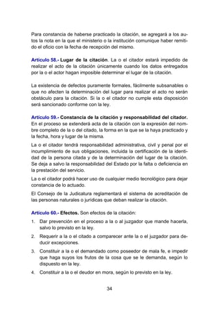 34
Para constancia de haberse practicado la citación, se agregará a los au-
tos la nota en la que el ministerio o la institución comunique haber remiti-
do el oficio con la fecha de recepción del mismo.
Artículo 58.- Lugar de la citación. La o el citador estará impedido de
realizar el acto de la citación únicamente cuando los datos entregados
por la o el actor hagan imposible determinar el lugar de la citación.
La existencia de defectos puramente formales, fácilmente subsanables o
que no afecten la determinación del lugar para realizar el acto no serán
obstáculo para la citación. Si la o el citador no cumple esta disposición
será sancionado conforme con la ley.
Artículo 59.- Constancia de la citación y responsabilidad del citador.
En el proceso se extenderá acta de la citación con la expresión del nom-
bre completo de la o del citado, la forma en la que se la haya practicado y
la fecha, hora y lugar de la misma.
La o el citador tendrá responsabilidad administrativa, civil y penal por el
incumplimiento de sus obligaciones, incluida la certificación de la identi-
dad de la persona citada y de la determinación del lugar de la citación.
Se deja a salvo la responsabilidad del Estado por la falta o deficiencia en
la prestación del servicio.
La o el citador podrá hacer uso de cualquier medio tecnológico para dejar
constancia de lo actuado.
El Consejo de la Judicatura reglamentará el sistema de acreditación de
las personas naturales o jurídicas que deban realizar la citación.
Artículo 60.- Efectos. Son efectos de la citación:
1. Dar prevención en el proceso a la o al juzgador que mande hacerla,
salvo lo previsto en la ley.
2. Requerir a la o el citado a comparecer ante la o el juzgador para de-
ducir excepciones.
3. Constituir a la o el demandado como poseedor de mala fe, e impedir
que haga suyos los frutos de la cosa que se le demanda, según lo
dispuesto en la ley.
4. Constituir a la o el deudor en mora, según lo previsto en la ley.
 