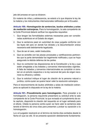 47
jeto del proceso en que se dictaron.
En materia de niñez y adolescencia, se estará a lo que dispone la ley de
la materia y los instrumentos internacionales ratificados por el Ecuador.
Artículo 100.- Homologación de sentencias, laudos arbitrales y actas
de mediación extranjeras. Para la homologación, la sala competente de
la Corte Provincial deberá verificar los siguientes requisitos:
1. Que tengan las formalidades externas necesarias para ser conside-
radas auténticos en el Estado de origen.
2. Que la sentencia pasó en autoridad de cosa juzgada conforme con
las leyes del país en donde fue dictada y la documentación anexa
necesaria esté debidamente legalizada.
3. Que de ser el caso, estén traducidos.
4. Que se acredite con las piezas procesales y certificaciones pertinen-
tes que la parte demandada fue legalmente notificada y que se haya
asegurado la debida defensa de las partes.
5. Que no contraríen las disposiciones de la Constitución y la ley y que
estén arregladas a los tratados y convenios internacionales vigentes.
A falta de tratados y convenios internacionales se cumplirán si cons-
tan en el exhorto respectivo o la ley nacional del país de origen reco-
noce su eficacia y validez.
6. Que la solicitud indique el lugar de citación de la persona natural o
jurídica, contra quien se quiere hacer valer la resolución extranjera.
Para el reconocimiento de laudos arbitrales y actas de mediación extran-
jeros se aplicará lo dispuesto en la ley de la materia.
Artículo 101.- Procedimiento para homologación. Para proceder a la
homologación, la persona requirente presentará su solicitud ante la sala
competente de la Corte Provincial, la que revisado el cumplimiento de es-
te capítulo, dispondrá la citación del requerido en el lugar señalado para
el efecto. Citada la persona contra quien se hará valer la sentencia esta
tendrá el término de cinco días para presentar y probar su oposición a la
homologación.
La o el juzgador resolverá en el término de treinta días contados desde la
fecha en que se citó. Si se presenta oposición debidamente fundamenta-
 
