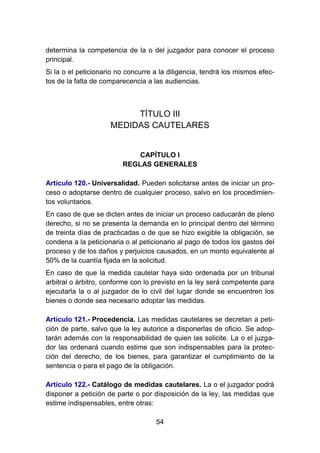 54
determina la competencia de la o del juzgador para conocer el proceso
principal.
Si la o el peticionario no concurre a la diligencia, tendrá los mismos efec-
tos de la falta de comparecencia a las audiencias.
TÍTULO III
MEDIDAS CAUTELARES
CAPÍTULO I
REGLAS GENERALES
Artículo 120.- Universalidad. Pueden solicitarse antes de iniciar un pro-
ceso o adoptarse dentro de cualquier proceso, salvo en los procedimien-
tos voluntarios.
En caso de que se dicten antes de iniciar un proceso caducarán de pleno
derecho, si no se presenta la demanda en lo principal dentro del término
de treinta días de practicadas o de que se hizo exigible la obligación, se
condena a la peticionaria o al peticionario al pago de todos los gastos del
proceso y de los daños y perjuicios causados, en un monto equivalente al
50% de la cuantía fijada en la solicitud.
En caso de que la medida cautelar haya sido ordenada por un tribunal
arbitral o árbitro, conforme con lo previsto en la ley será competente para
ejecutarla la o al juzgador de lo civil del lugar donde se encuentren los
bienes o donde sea necesario adoptar las medidas.
Artículo 121.- Procedencia. Las medidas cautelares se decretan a peti-
ción de parte, salvo que la ley autorice a disponerlas de oficio. Se adop-
tarán además con la responsabilidad de quien las solicite. La o el juzga-
dor las ordenará cuando estime que son indispensables para la protec-
ción del derecho, de los bienes, para garantizar el cumplimiento de la
sentencia o para el pago de la obligación.
Artículo 122.- Catálogo de medidas cautelares. La o el juzgador podrá
disponer a petición de parte o por disposición de la ley, las medidas que
estime indispensables, entre otras:
 