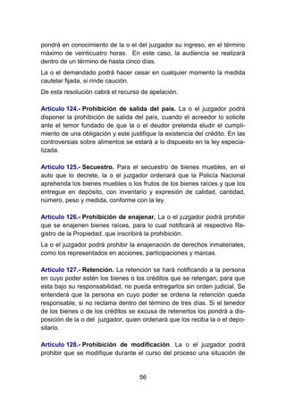 56
pondrá en conocimiento de la o el del juzgador su ingreso, en el término
máximo de veinticuatro horas. En este caso, la audiencia se realizará
dentro de un término de hasta cinco días.
La o el demandado podrá hacer cesar en cualquier momento la medida
cautelar fijada, si rinde caución.
De esta resolución cabrá el recurso de apelación.
Artículo 124.- Prohibición de salida del país. La o el juzgador podrá
disponer la prohibición de salida del país, cuando el acreedor lo solicite
ante el temor fundado de que la o el deudor pretenda eludir el cumpli-
miento de una obligación y este justifique la existencia del crédito. En las
controversias sobre alimentos se estará a lo dispuesto en la ley especia-
lizada.
Artículo 125.- Secuestro. Para el secuestro de bienes muebles, en el
auto que lo decrete, la o el juzgador ordenará que la Policía Nacional
aprehenda los bienes muebles o los frutos de los bienes raíces y que los
entregue en depósito, con inventario y expresión de calidad, cantidad,
número, peso y medida, conforme con la ley.
Artículo 126.- Prohibición de enajenar. La o el juzgador podrá prohibir
que se enajenen bienes raíces, para lo cual notificará al respectivo Re-
gistro de la Propiedad, que inscribirá la prohibición.
La o el juzgador podrá prohibir la enajenación de derechos inmateriales,
como los representados en acciones, participaciones y marcas.
Artículo 127.- Retención. La retención se hará notificando a la persona
en cuyo poder estén los bienes o los créditos que se retengan, para que
esta bajo su responsabilidad, no pueda entregarlos sin orden judicial. Se
entenderá que la persona en cuyo poder se ordena la retención queda
responsable, si no reclama dentro del término de tres días. Si el tenedor
de los bienes o de los créditos se excusa de retenerlos los pondrá a dis-
posición de la o del juzgador, quien ordenará que los reciba la o el depo-
sitario.
Artículo 128.- Prohibición de modificación. La o el juzgador podrá
prohibir que se modifique durante el curso del proceso una situación de
 