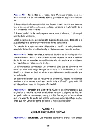 58
Artículo 131.- Requisitos de procedencia. Para que proceda una me-
dida cautelar la o el demandante deberá justificar los siguientes requisi-
tos:
1. La existencia de antecedentes que hagan prever, de manera razona-
ble, la existencia del derecho que se alega, así como la legitimación de la
o el solicitante y lo solicitado.
2. La necesidad de la medida para precautelar el derecho o el cumpli-
miento de la sentencia.
Estos requisitos no se aplicarán a la materia de alimentos, donde la o el
juzgador fijará la pensión provisional de forma obligatoria.
En materia de adopciones será obligatoria la revisión de la legalidad del
acogimiento familiar e institucional y el régimen de convivencia familiar.
Artículo 132.- Procedimiento. La medida cautelar se discutirá y adopta-
rá en audiencia. Salvo que exista un pedido expreso de la o el deman-
dante de que se resuelva sin notificación a la otra parte y se justifiquen
los requisitos previstos en este Código.
La parte afectada puede pedir una audiencia para que se adopte la me-
dida más adecuada luego de ejercer su derecho a la defensa y contra-
dicción, la misma se fijará en el término máximo de tres días desde que
fue solicitada.
En caso de solicitar que se resuelva sin audiencia, deberá justificar los
motivos por los cuales considera que la sola notificación para esta dili-
gencia pudiera poner en riesgo su efectividad.
Artículo 133.- Revisión de la medida. Cuando las circunstancias que
originaron la medida cautelar anterior han variado, cualquiera de las par-
tes podrá solicitar una nueva, una que antes fue negada o que se dero-
gue una vigente. La parte que solicite la revisión deberá justificar los he-
chos que han variado y como afectan a la necesidad cautelar.
CAPÍTULO II
MEDIDAS CAUTELARES PREVIAS
Artículo 134.- Naturaleza. Las medidas cautelares previas son excep-
 