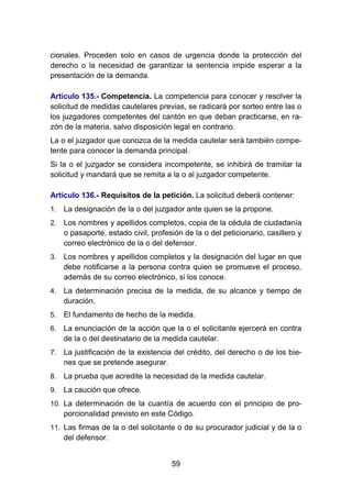 59
cionales. Proceden solo en casos de urgencia donde la protección del
derecho o la necesidad de garantizar la sentencia impide esperar a la
presentación de la demanda.
Artículo 135.- Competencia. La competencia para conocer y resolver la
solicitud de medidas cautelares previas, se radicará por sorteo entre las o
los juzgadores competentes del cantón en que deban practicarse, en ra-
zón de la materia, salvo disposición legal en contrario.
La o el juzgador que conozca de la medida cautelar será también compe-
tente para conocer la demanda principal.
Si la o el juzgador se considera incompetente, se inhibirá de tramitar la
solicitud y mandará que se remita a la o al juzgador competente.
Artículo 136.- Requisitos de la petición. La solicitud deberá contener:
1. La designación de la o del juzgador ante quien se la propone.
2. Los nombres y apellidos completos, copia de la cédula de ciudadanía
o pasaporte, estado civil, profesión de la o del peticionario, casillero y
correo electrónico de la o del defensor.
3. Los nombres y apellidos completos y la designación del lugar en que
debe notificarse a la persona contra quien se promueve el proceso,
además de su correo electrónico, si los conoce.
4. La determinación precisa de la medida, de su alcance y tiempo de
duración.
5. El fundamento de hecho de la medida.
6. La enunciación de la acción que la o el solicitante ejercerá en contra
de la o del destinatario de la medida cautelar.
7. La justificación de la existencia del crédito, del derecho o de los bie-
nes que se pretende asegurar.
8. La prueba que acredite la necesidad de la medida cautelar.
9. La caución que ofrece.
10. La determinación de la cuantía de acuerdo con el principio de pro-
porcionalidad previsto en este Código.
11. Las firmas de la o del solicitante o de su procurador judicial y de la o
del defensor.
 