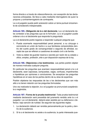 76
forma directa o a través de videoconferencia, con excepción de las decla-
raciones anticipadas. Se lleva a cabo mediante interrogatorio de quien la
propone y contrainterrogatorio de contraparte.
La o el juzgador puede pedir aclaración sobre un tema puntual únicamen-
te de considerarlo indispensable.
Artículo 185.- Obligación de la o del declarante. La o el declarante de-
be contestar a las preguntas que se le formulen. La o el juzgador puede
ordenar a la o el declarante que responda lo preguntado.
La o el declarante podrá negarse a responder cualquier pregunta que:
1. Pueda acarrearle responsabilidad penal personal, a su cónyuge o
conviviente en unión de hecho o a sus familiares comprendidos den-
tro del cuarto grado de consanguinidad o segundo de afinidad, ex-
cepto las que se refieran a cuestiones de estado civil o de familia.
2. Viole su deber de guardar reserva o secreto por razón de su estado u
oficio, empleo, profesión, arte o por disposición expresa de la ley.
Artículo 186.- Objeciones a los testimonios. Las partes podrán objetar
de manera motivada cualquier pregunta.
En particular las preguntas que acarreen responsabilidad penal a la o el
declarante, sean capciosas, compuestas, vagas, confusas, impertinentes
o hipotéticas por opiniones o conclusiones. Se exceptúan las preguntas
hipotéticas en el caso de los peritos dentro de su área de experticia.
Podrán objetarse las respuestas de las o los declarantes que van más
allá o no tienen relación con las preguntas formuladas.
Una vez realizada la objeción, la o el juzgador se pronunciará aceptándo-
la o negándola.
Artículo 187.- Forma de la prueba testimonial. Toda prueba testimonial
mediante declaración será precedida del juramento rendido ante la o el
juzgador. La o el declarante deberá estar asistido por su defensora o de-
fensor, bajo sanción de nulidad. Se seguirán las siguientes reglas:
1. La declaración deberá ser rendida personalmente por la parte y den-
tro de la audiencia.
2. Si la o el declarante no asiste a la audiencia, la parte interesada pue-
 