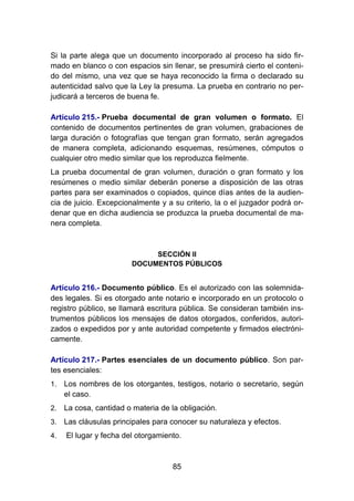 85
Si la parte alega que un documento incorporado al proceso ha sido fir-
mado en blanco o con espacios sin llenar, se presumirá cierto el conteni-
do del mismo, una vez que se haya reconocido la firma o declarado su
autenticidad salvo que la Ley la presuma. La prueba en contrario no per-
judicará a terceros de buena fe.
Artículo 215.- Prueba documental de gran volumen o formato. El
contenido de documentos pertinentes de gran volumen, grabaciones de
larga duración o fotografías que tengan gran formato, serán agregados
de manera completa, adicionando esquemas, resúmenes, cómputos o
cualquier otro medio similar que los reproduzca fielmente.
La prueba documental de gran volumen, duración o gran formato y los
resúmenes o medio similar deberán ponerse a disposición de las otras
partes para ser examinados o copiados, quince días antes de la audien-
cia de juicio. Excepcionalmente y a su criterio, la o el juzgador podrá or-
denar que en dicha audiencia se produzca la prueba documental de ma-
nera completa.
SECCIÓN II
DOCUMENTOS PÚBLICOS
Artículo 216.- Documento público. Es el autorizado con las solemnida-
des legales. Si es otorgado ante notario e incorporado en un protocolo o
registro público, se llamará escritura pública. Se consideran también ins-
trumentos públicos los mensajes de datos otorgados, conferidos, autori-
zados o expedidos por y ante autoridad competente y firmados electróni-
camente.
Artículo 217.- Partes esenciales de un documento público. Son par-
tes esenciales:
1. Los nombres de los otorgantes, testigos, notario o secretario, según
el caso.
2. La cosa, cantidad o materia de la obligación.
3. Las cláusulas principales para conocer su naturaleza y efectos.
4. El lugar y fecha del otorgamiento.
 