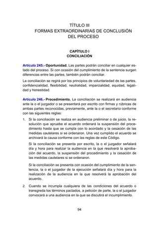 94
TÍTULO III
FORMAS EXTRAORDINARIAS DE CONCLUSIÓN
DEL PROCESO
CAPÍTULO I
CONCILIACIÓN
Artículo 245.- Oportunidad. Las partes podrán conciliar en cualquier es-
tado del proceso. Si con ocasión del cumplimiento de la sentencia surgen
diferencias entre las partes, también podrán conciliar.
La conciliación se regirá por los principios de voluntariedad de las partes,
confidencialidad, flexibilidad, neutralidad, imparcialidad, equidad, legali-
dad y honestidad.
Artículo 246.- Procedimiento. La conciliación se realizará en audiencia
ante la o el juzgador o se presentará por escrito con firmas y rúbricas de
ambas partes reconocidas, previamente, ante la o el secretario conforme
con las siguientes reglas:
1. Si la conciliación se realiza en audiencia preliminar o de juicio, la re-
solución que apruebe el acuerdo ordenará la suspensión del proce-
dimiento hasta que se cumpla con lo acordado y la cesación de las
medidas cautelares si se ordenaron. Una vez cumplido el acuerdo se
archivará la causa conforme con las reglas de este Código.
Si la conciliación se presenta por escrito, la o el juzgador señalará
día y hora para realizar la audiencia en la que resolverá la aproba-
ción del acuerdo, la suspensión del procedimiento y la cesación de
las medidas cautelares si se ordenaron.
Si la conciliación se presenta con ocasión del cumplimiento de la sen-
tencia, la o el juzgador de la ejecución señalará día y hora para la
realización de la audiencia en la que resolverá la aprobación del
acuerdo.
2. Cuando se incumpla cualquiera de las condiciones del acuerdo o
transgreda los términos pactados, a petición de parte, la o el juzgador
convocará a una audiencia en la que se discutirá el incumplimiento.
 