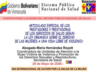 Abogada María Hernández Royett   Coordinadora de Unidades de Atención a la Mujer Víctima de Violencia y Promoción de los Derechos Sexuales y Reproductivos, Secretaria de Salud  28 de Mayo de 2008.- CONSTRUYENDO LAS BASES DEL SISTEMA PÚBLICO NACIONAL DE SALUD DÍA INTERNACIONAL DE ACCIÓN POR LA SALUD DE LA MUJER ARTICULADO ESPECIAL DE LOS PRESTADORES Y PRESTADORAS  DE LOS SERVICIOS DE SALUD SEGUN LA LEY ORGANICA SOBRE EL DERECHO  DE LAS MUJERES A UNA VIDA LIBRE DE VIOLENCIA 