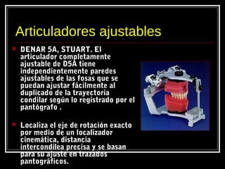 Articuladores ajustables
 DENAR 5A, STUART. El
articulador completamente
ajustable de D5A tiene
independientemente paredes
ajustables de las fosas que se
puedan ajustar fácilmente al
duplicado de la trayectoria
condilar según lo registrado por el
pantógrafo .
 Localiza el eje de rotación exacto
por medio de un localizador
cinemática, distancia
intercondílea precisa y se basan
para su ajuste en trazados
pantográficos.
 