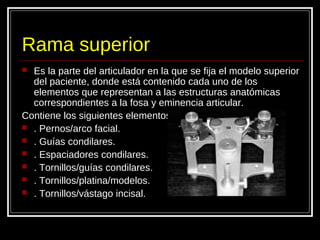 Rama superior
 Es la parte del articulador en la que se fija el modelo superior
del paciente, donde está contenido cada uno de los
elementos que representan a las estructuras anatómicas
correspondientes a la fosa y eminencia articular.
Contiene los siguientes elementos
 . Pernos/arco facial.
 . Guías condilares.
 . Espaciadores condilares.
 . Tornillos/guías condilares.
 . Tornillos/platina/modelos.
 . Tornillos/vástago incisal.
 
