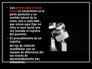  Los pernos para el arcopernos para el arco
facialfacial se encuentran en la
parte posterior y en
sentido lateral de la
rama, uno a cada lado ,
que sirven para fijar en
ellos el arco facial una
vez tomado el registro
del paciente.
 El procedimiento da un
registro
del eje de rotación
mandibular con un
margen de diferencia del
eje exacto de
aproximadamente dos
milímetros.
 