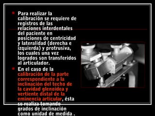  Para realizar la
calibración se requiere de
registros de las
relaciones interdentales
del paciente en
posiciones de centricidad
y lateralidad (derecha e
izquierda) y protrusiva,
los cuales una vez
logrados son transferidos
al articulador.
 En el caso de la
calibración de la partecalibración de la parte
correspondiente a lacorrespondiente a la
inclinación del techo deinclinación del techo de
la cavidad glenoidea yla cavidad glenoidea y
vertiente distal de lavertiente distal de la
eminencia articulareminencia articular, ésta
se realiza tomando
grados de inclinación
como unidad de medida .
 