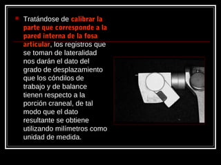 Tratándose de calibrar lacalibrar la
parte que corresponde a laparte que corresponde a la
pared interna de la fosapared interna de la fosa
articulararticular, los registros que
se toman de lateralidad
nos darán el dato del
grado de desplazamiento
que los cóndilos de
trabajo y de balance
tienen respecto a la
porción craneal, de tal
modo que el dato
resultante se obtiene
utilizando milímetros como
unidad de medida.
 