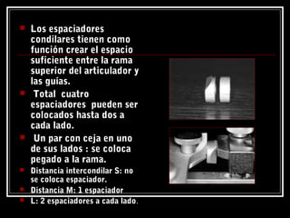  Los espaciadores
condilares tienen como
función crear el espacio
suficiente entre la rama
superior del articulador y
las guías.
 Total cuatro
espaciadores pueden ser
colocados hasta dos a
cada lado.
 Un par con ceja en uno
de sus lados : se coloca
pegado a la rama.
 Distancia intercondilar S: no
se coloca espaciador.
 Distancia M: 1 espaciador
 L: 2 espaciadores a cada lado.
 