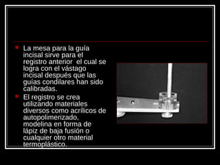 La mesa para la guía
incisal sirve para el
registro anterior el cual se
logra con el vástago
incisal después que las
guías condilares han sido
calibradas.
 El registro se crea
utilizando materiales
diversos como acrílicos de
autopolimerizado,
modelina en forma de
lápiz de baja fusión o
cualquier otro material
termoplástico.
 