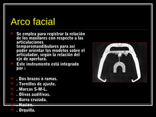 Arco facial
 Se emplea para registrar la relación
de los maxilares con respecto a las
articulaciones
temporomandibulares para así
poder orientar los modelos sobre el
articulador, según la relación del
eje de apertura.
 Este instrumento está integrado
por :
 . Dos brazos o ramas.
 . Tornillos de ajuste.
 . Marcas S-M-L.
 . Olivas auditivas.
 . Barra cruzada.
 . Nasion.
 . Orquilla.
 