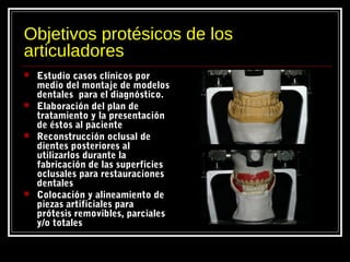 Objetivos protésicos de los
articuladores
 Estudio casos clínicos por
medio del montaje de modelos
dentales para el diagnóstico.
 Elaboración del plan de
tratamiento y la presentación
de éstos al paciente
 Reconstrucción oclusal de
dientes posteriores al
utilizarlos durante la
fabricación de las superficies
oclusales para restauraciones
dentales
 Colocación y alineamiento de
piezas artificiales para
prótesis removibles, parciales
y/o totales
 