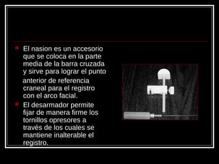  El nasion es un accesorio
que se coloca en la parte
media de la barra cruzada
y sirve para lograr el punto
anterior de referencia
craneal para el registro
con el arco facial.
 El desarmador permite
fijar de manera firme los
tornillos opresores a
través de los cuales se
mantiene inalterable el
registro.
 