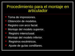 Procedimiento para el montaje en
articulador
 Toma de impresiones.
 Obtención de modelos.
 Registro con arco facial.
 Montaje del modelo superior.
 Registro interoclusal.
 Montaje del modelo inferior.
 Registros excéntricos.
 Ajuste de guías condilares.
 