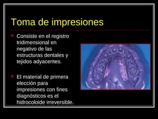 Toma de impresiones
 Consiste en el registro
tridimensional en
negativo de las
estructuras dentales y
tejidos adyacentes.
 El material de primera
elección para
impresiones con fines
diagnósticos es el
hidrocoloide irreversible.
 