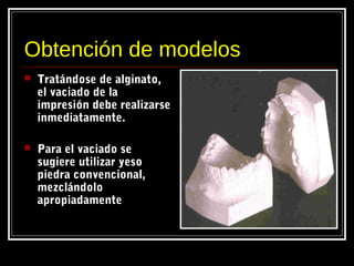 Obtención de modelos
 Tratándose de alginato,
el vaciado de la
impresión debe realizarse
inmediatamente.
 Para el vaciado se
sugiere utilizar yeso
piedra convencional,
mezclándolo
apropiadamente
 