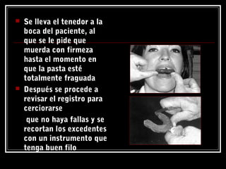  Se lleva el tenedor a la
boca del paciente, al
que se le pide que
muerda con firmeza
hasta el momento en
que la pasta esté
totalmente fraguada
 Después se procede a
revisar el registro para
cerciorarse
que no haya fallas y se
recortan los excedentes
con un instrumento que
tenga buen filo
 