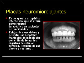 Placas neuromiorelajantes
 Es un aparato ortopédico
interoclusal que se utiliza
como recurso
terapéutico en pacientes
disfuncionados.
 Relajan la musculatura y
permitir una aceptable
manipulación mandibular
con el fin de tomar los
registros de relación
céntrica. Requiere de uso
diurno y nocturno .
 