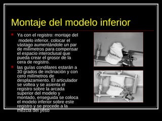 Montaje del modelo inferior
 Ya con el registro: montaje del
modelo inferior, colocar el
vástago aumentándole un par
de milímetros para compensar
el espacio interoclusal que
pueda crear el grosor de la
cera de registro.
 las guías condilares estarán a
30 grados de inclinación y con
cero milímetros de
desplazamiento. El articulador
se voltea y se asienta el
registro sobre la arcada
superior del modelo y
montado, enseguida se coloca
el modelo inferior sobre este
registro y se procede a la
mezcla del yeso
 