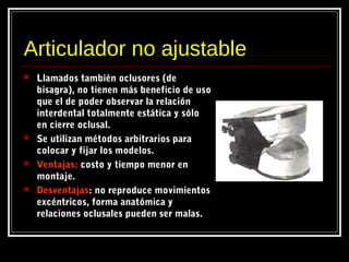 Articulador no ajustable
 Llamados también oclusores (de
bisagra), no tienen más beneficio de uso
que el de poder observar la relación
interdental totalmente estática y sólo
en cierre oclusal.
 Se utilizan métodos arbitrarios para
colocar y fijar los modelos.
 Ventajas:Ventajas: costo y tiempo menor en
montaje.
 DesventajasDesventajas: no reproduce movimientos
excéntricos, forma anatómica y
relaciones oclusales pueden ser malas.
 