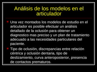 Análisis de los modelos en el
articulador
 Una vez montados los modelos de estudio en el
articulador es posible efectuar un análisis
detallado de la oclusión para obtener un
diagnostico mas preciso y un plan de tratamiento
adecuado a las necesidades particulares del
paciente.
 Tipo de oclusión, discrepancias entre relación
céntrica y oclusión dentaria, tipo de
deslizamiento, curva anteroposterior, presencia
de contactos prematuros.
 