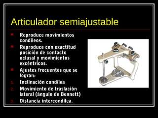Articulador semiajustable
 Reproduce movimientos
condíleos.
 Reproduce con exactitud
posición de contacto
oclusal y movimientos
excéntricos.
 Ajustes frecuentes que se
logran:
1. Inclinación condílea
2. Movimiento de traslación
lateral (ángulo de Bennett)
3. Distancia intercondílea.
 