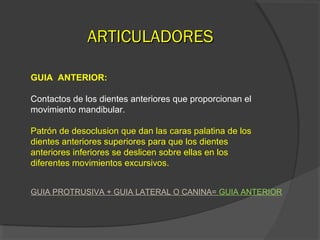 AARRTTIICCUULLAADDOORREESS 
GUIA ANTERIOR: 
Contactos de los dientes anteriores que proporcionan el 
movimiento mandibular. 
Patrón de desoclusion que dan las caras palatina de los 
dientes anteriores superiores para que los dientes 
anteriores inferiores se deslicen sobre ellas en los 
diferentes movimientos excursivos. 
GUIA PROTRUSIVA + GUIA LATERAL O CANINA= GUIA ANTERIOR 
 