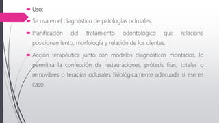  Uso:
 Se usa en el diagnóstico de patologías oclusales.
 Planificación del tratamiento odontológico que relaciona
posicionamiento, morfología y relación de los dientes.
 Acción terapéutica junto con modelos diagnósticos montados, lo
permitirá la confección de restauraciones, prótesis fijas, totales o
removibles o terapias oclusales fisiológicamente adecuada si ese es
caso.
 