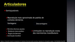 Semiajustáveis
Reprodução mais aproximada do padrão de
contatos dentários
Permite diversos ajustes
Distância Intercondilar –
Ângulo de Bennett
Inclinação Condilar
Vantagens Desvantagens
Gateno J, Forrest KK, Camp B. A comparison of 3 methods of face-bow transfer recording: implications for orthognathic surgery. J Oral Maxillofac Surg 2001
Limitações na reprodução exata
dos movimentos mandibulares
 
