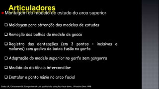 Montagem do modelo de estudo do arco superior
 Moldagem para obtenção dos modelos de estudos
 Remoção das bolhas do modelo de gesso
 Registro das denteações (em 3 pontos – incisivos e
molares) com godiva de baixa fusão no garfo
 Adaptação do modelo superior no garfo sem gangorra
 Medida da distância intercondilar
 Instalar o ponto násio no arco facial
Goska JR, Christensen LV. Comparison of cast positions by using four face-bows. J Prosthet Dent 1998
 