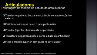 Montagem do modelo de estudo do arco superior
 Instalar o garfo na boca e o arco facial no meato acústico
externo
 Posicionar os braços do arco pelo ponto násio
 Prender (apertar) firmemente os parafusos
 Transferir as posições para o corpo e base do articulador
 Fixar o modelo superior com gesso no articulador
Goska JR, Christensen LV. Comparison of cast positions by using four face-bows. J Prosthet Dent 1998
 